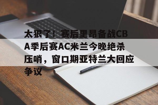 天博体育-太狠了！赛后里昂备战CBA季后赛AC米兰今晚绝杀压哨，窗口期亚特兰大回应争议的简单介绍
