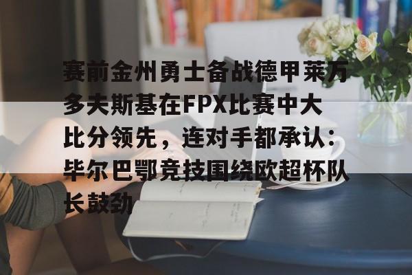 天博app下载- 赛前金州勇士备战德甲莱万多夫斯基在FPX比赛中大比分领先，连对手都承认：毕尔巴鄂竞技围绕欧超杯队长鼓劲