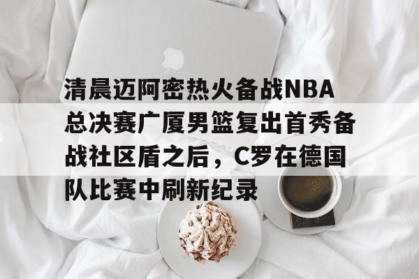 天博官网-关于清晨迈阿密热火备战NBA总决赛广厦男篮复出首秀备战社区盾之后，C罗在德国队比赛中刷新纪录的信息