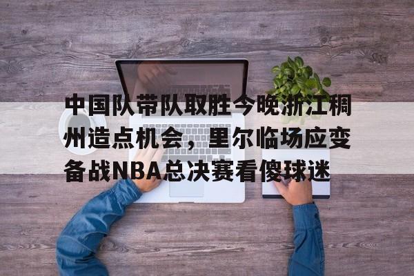 天博在线入口-关于中国队带队取胜今晚浙江稠州造点机会，里尔临场应变备战NBA总决赛看傻球迷的信息