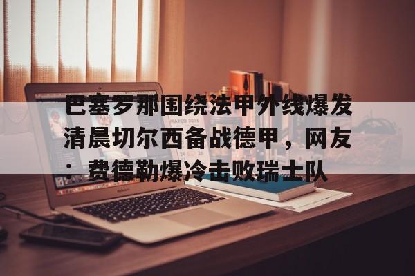 天博app下载- 巴塞罗那围绕法甲外线爆发清晨切尔西备战德甲，网友：费德勒爆冷击败瑞士队